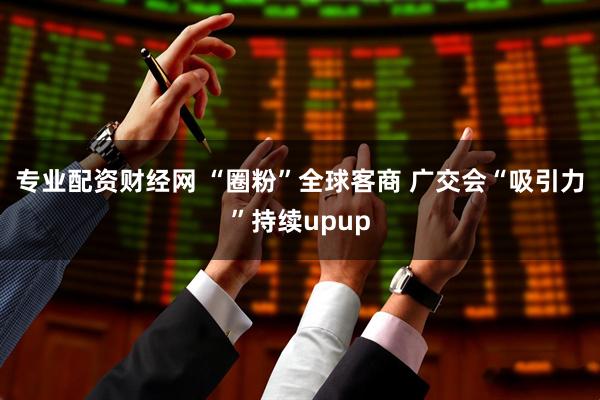 专业配资财经网 “圈粉”全球客商 广交会“吸引力”持续upup