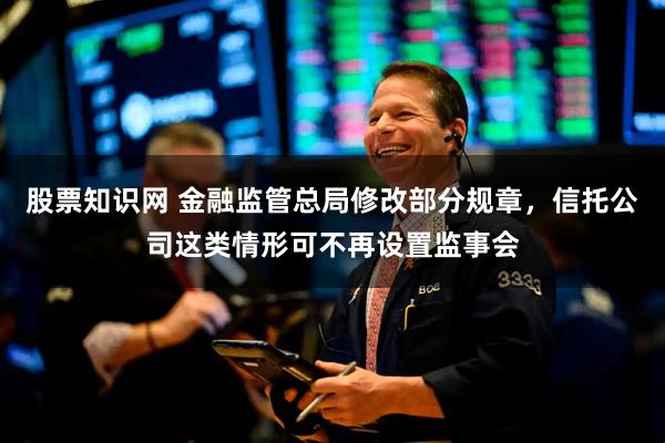 股票知识网 金融监管总局修改部分规章，信托公司这类情形可不再设置监事会