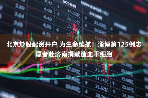 北京炒股配资开户 为生命续航！淄博第125例志愿者赴济南捐献造血干细胞