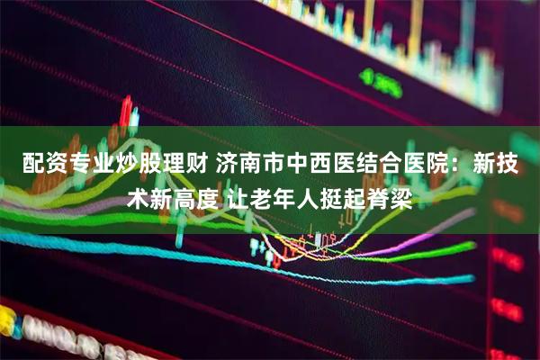 配资专业炒股理财 济南市中西医结合医院：新技术新高度 让老年人挺起脊梁