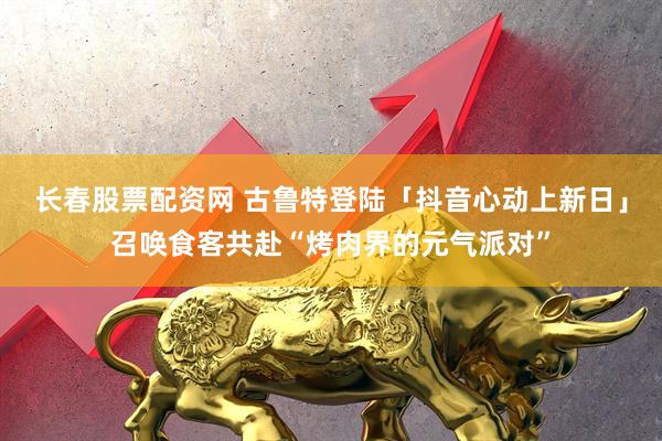 长春股票配资网 古鲁特登陆「抖音心动上新日」召唤食客共赴“烤肉界的元气派对”