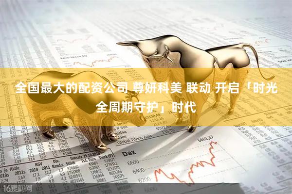 全国最大的配资公司 尊妍科美 联动 开启「时光全周期守护」时代
