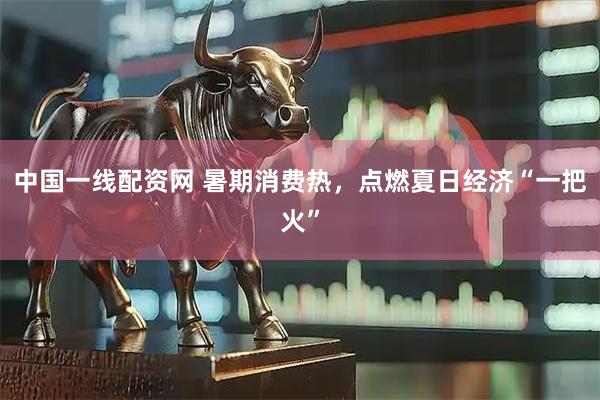 中国一线配资网 暑期消费热，点燃夏日经济“一把火”