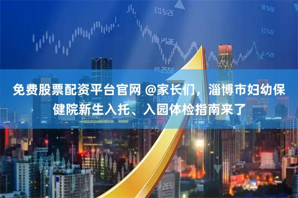 免费股票配资平台官网 @家长们，淄博市妇幼保健院新生入托、入园体检指南来了