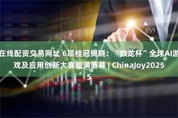在线配资交易网址 6项桂冠揭晓：“数龙杯”全球AI游戏及应用创新大赛圆满落幕 | ChinaJoy2025