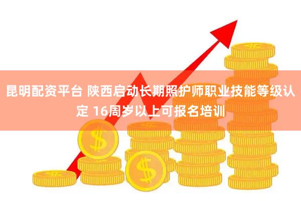 昆明配资平台 陕西启动长期照护师职业技能等级认定 16周岁以上可报名培训
