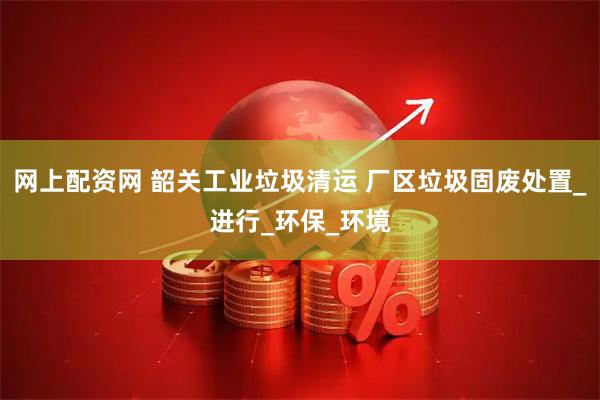 网上配资网 韶关工业垃圾清运 厂区垃圾固废处置_进行_环保_环境