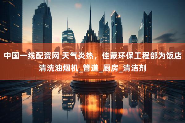 中国一线配资网 天气炎热，佳蒙环保工程部为饭店清洗油烟机_管道_厨房_清洁剂