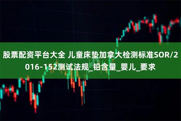 股票配资平台大全 儿童床垫加拿大检测标准SOR/2016-152测试法规_铅含量_婴儿_要求