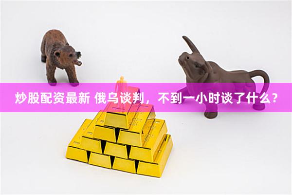 炒股配资最新 俄乌谈判，不到一小时谈了什么？