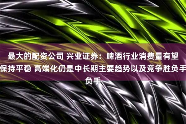 最大的配资公司 兴业证券：啤酒行业消费量有望保持平稳 高端化仍是中长期主要趋势以及竞争胜负手