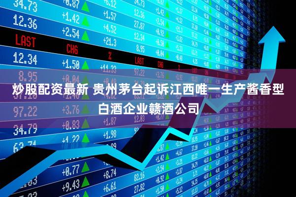 炒股配资最新 贵州茅台起诉江西唯一生产酱香型白酒企业赣酒公司