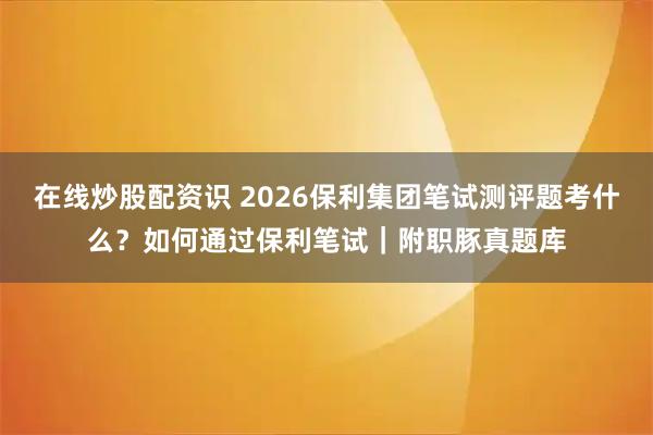 在线炒股配资识 2026保利集团笔试测评题考什么？如何通过保利笔试｜附职豚真题库