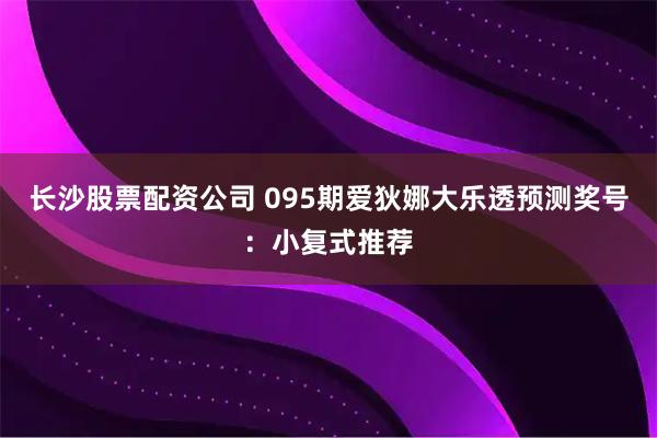 长沙股票配资公司 095期爱狄娜大乐透预测奖号：小复式推荐